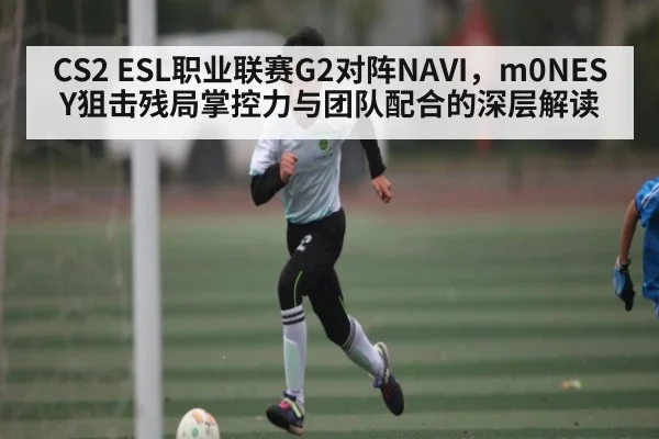 CS2 ESL职业联赛G2对阵NAVI，m0NESY狙击残局掌控力与团队配合的深层解读