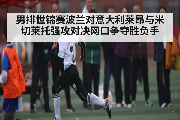 男排世锦赛波兰对意大利莱昂与米切莱托强攻对决网口争夺胜负手